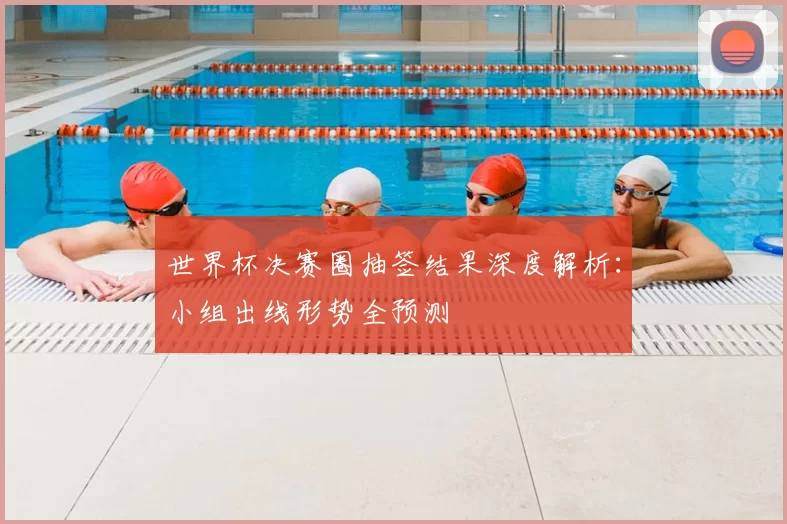 世界杯决赛圈抽签结果深度解析：小组出线形势全预测