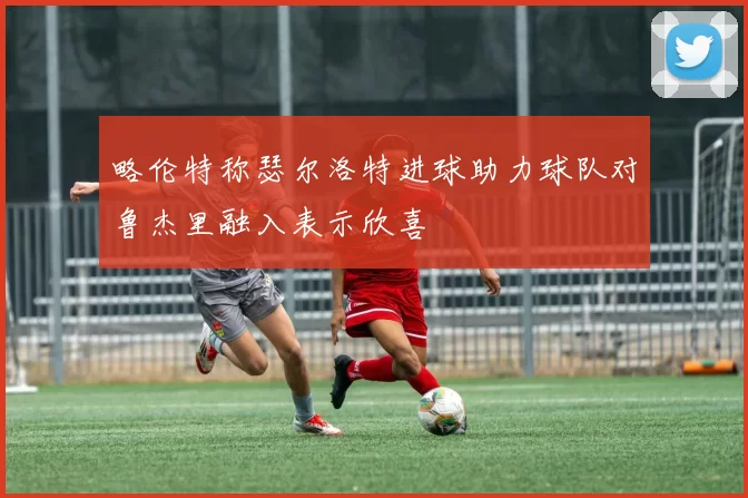 略伦特称瑟尔洛特进球助力球队对鲁杰里融入表示欣喜