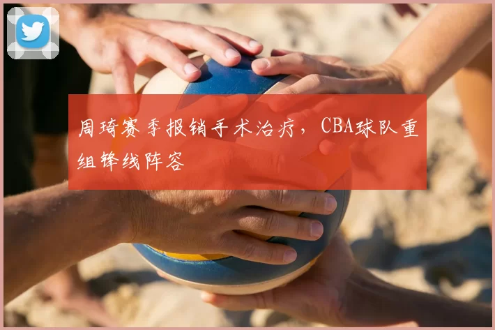 周琦赛季报销手术治疗,CBA球队重组锋线阵容