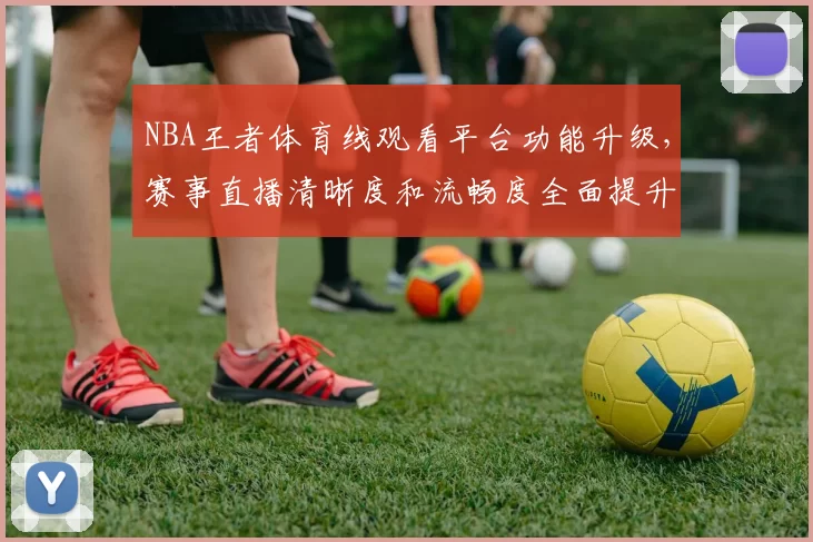 NBA王者体育线观看平台功能升级，赛事直播清晰度和流畅度全面提升