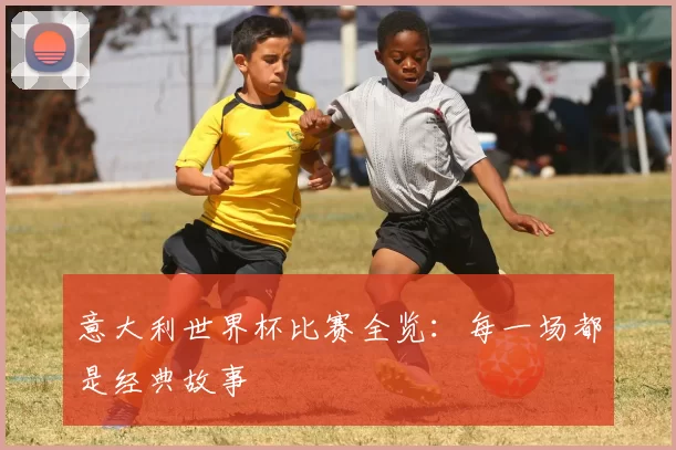 意大利世界杯比赛全览:每一场都是经典故事