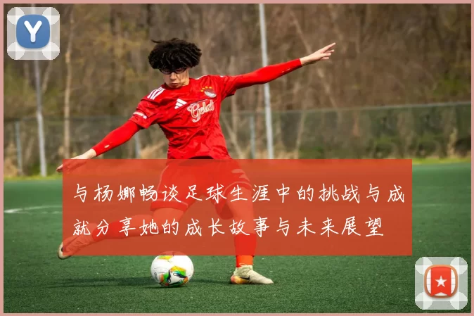 与杨娜畅谈足球生涯中的挑战与成就分享她的成长故事与未来展望