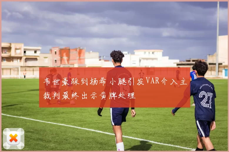 韦世豪踩到杨希小腿引发VAR介入主裁判最终出示黄牌处理