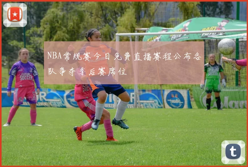 NBA常规赛今日免费直播赛程公布各队争夺季后赛席位