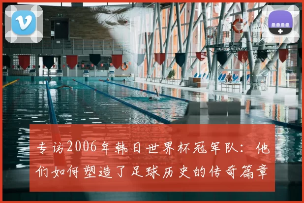 专访2006年韩日世界杯冠军队:他们如何塑造了足球历史的传奇篇章