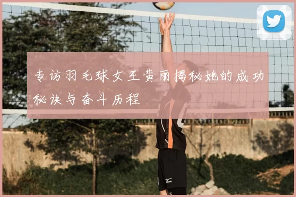 专访羽毛球女王黄丽揭秘她的成功秘诀与奋斗历程
