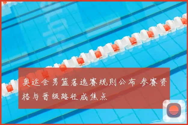奥运会男篮落选赛规则公布 参赛资格与晋级路径成焦点