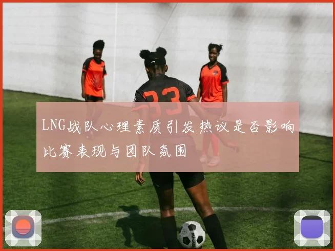 LNG战队心理素质引发热议是否影响比赛表现与团队氛围
