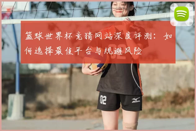 篮球世界杯竞猜网站深度评测:如何选择最佳平台与规避风险