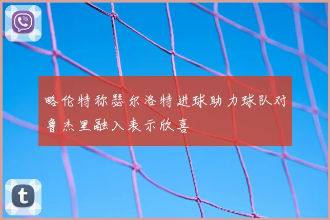 略伦特称瑟尔洛特进球助力球队对鲁杰里融入表示欣喜