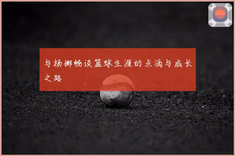 与杨娜畅谈篮球生涯的点滴与成长之路
