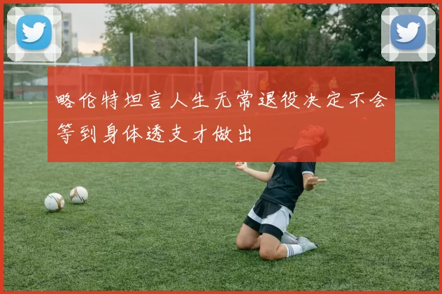 略伦特坦言人生无常退役决定不会等到身体透支才做出