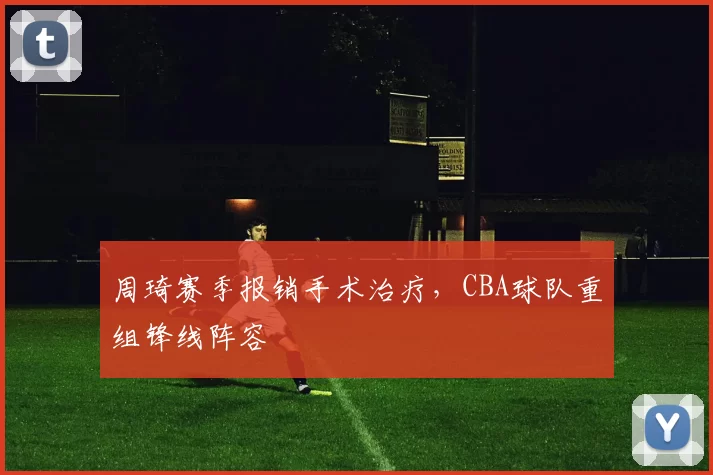 周琦赛季报销手术治疗，CBA球队重组锋线阵容