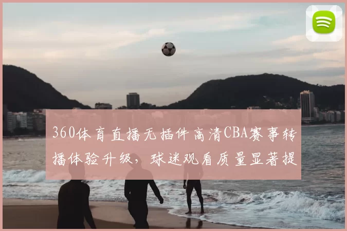 360体育直播无插件高清CBA赛事转播体验升级，球迷观看质量显著提升
