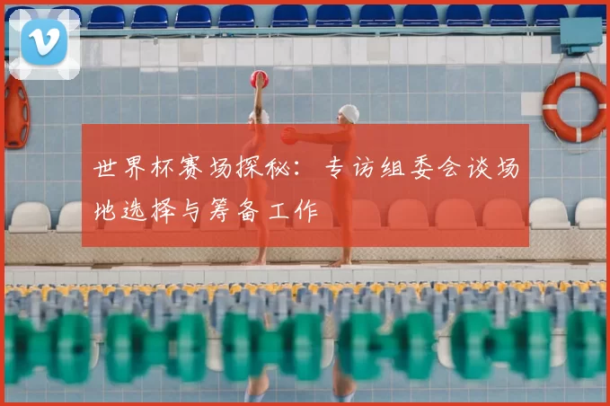 世界杯赛场探秘:专访组委会谈场地选择与筹备工作