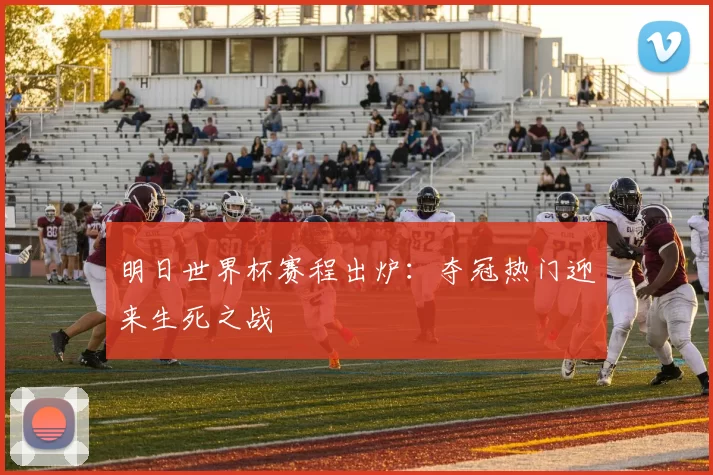明日世界杯赛程出炉:夺冠热门迎来生死之战