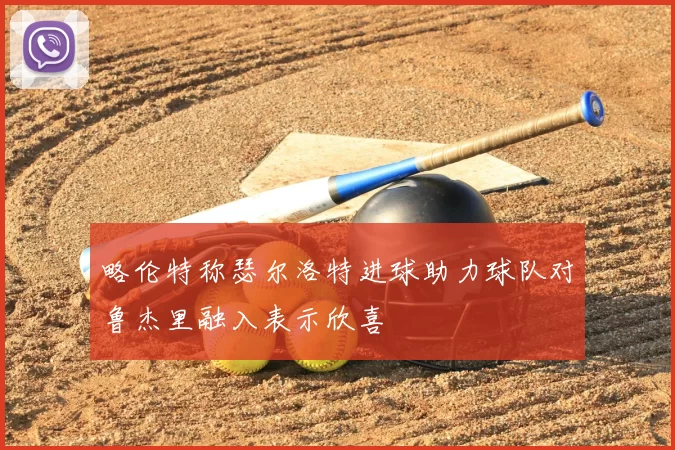 略伦特称瑟尔洛特进球助力球队对鲁杰里融入表示欣喜