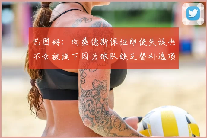 巴图姆:向桑德斯保证即使失误也不会被换下因为球队缺乏替补选项