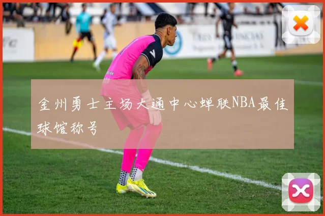 金州勇士主场大通中心蝉联NBA最佳球馆称号