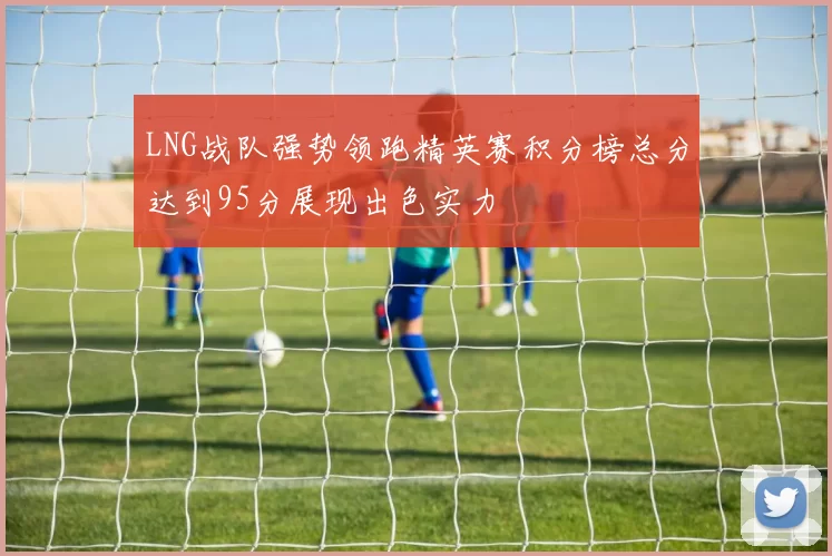 LNG战队强势领跑精英赛积分榜总分达到95分展现出色实力