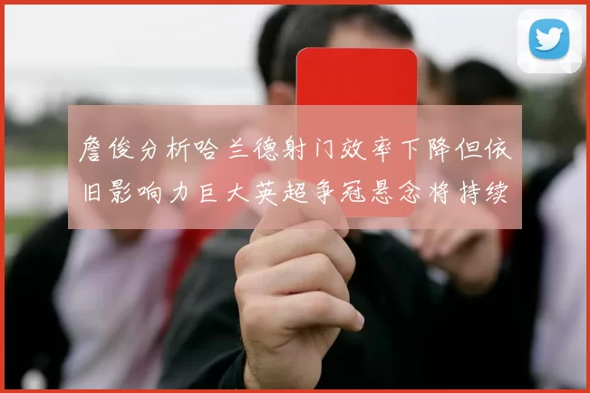 詹俊分析哈兰德射门效率下降但依旧影响力巨大英超争冠悬念将持续至五月