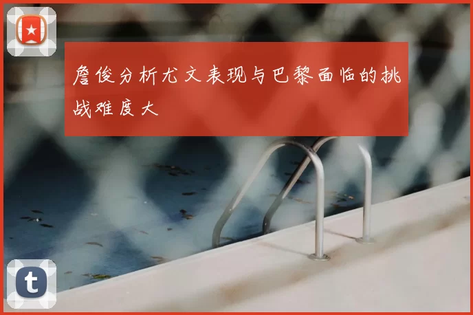 詹俊分析尤文表现与巴黎面临的挑战难度大