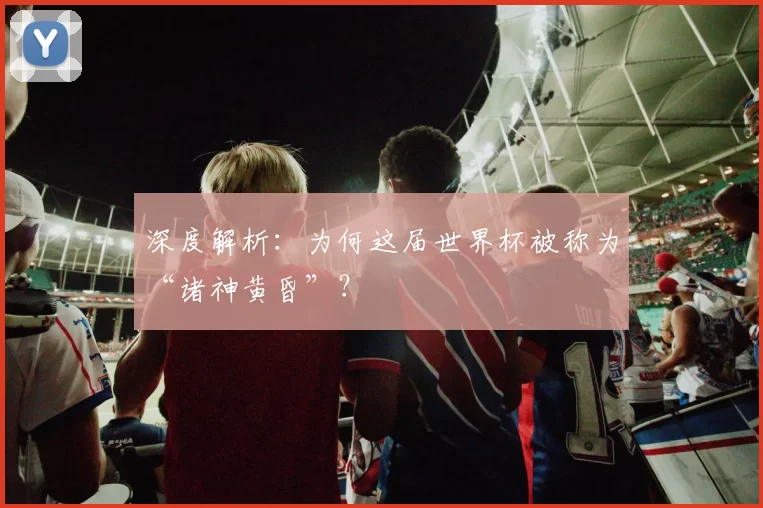 深度解析:为何这届世界杯被称为“诸神黄昏”?