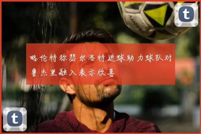 略伦特称瑟尔洛特进球助力球队对鲁杰里融入表示欣喜