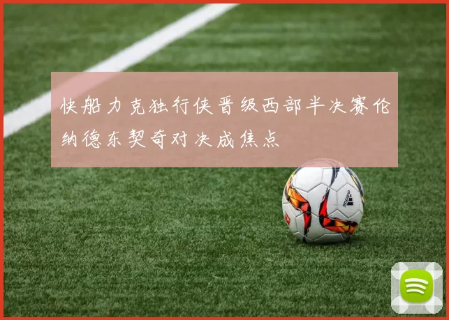 快船力克独行侠晋级西部半决赛伦纳德东契奇对决成焦点