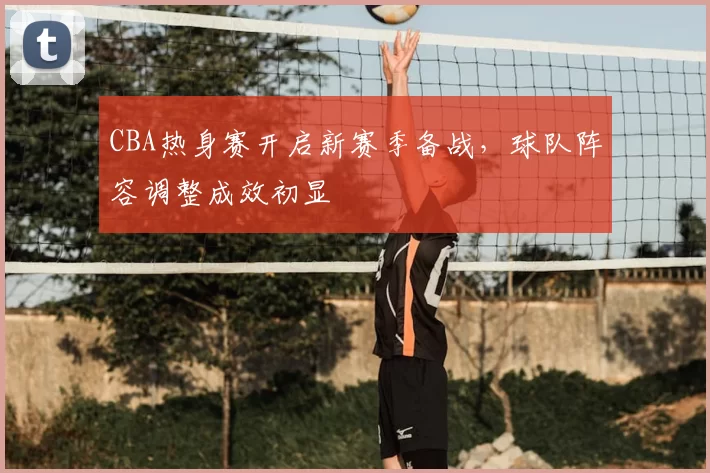 CBA热身赛开启新赛季备战，球队阵容调整成效初显