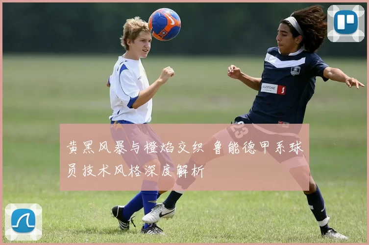 黄黑风暴与橙焰交织 鲁能德甲系球员技术风格深度解析