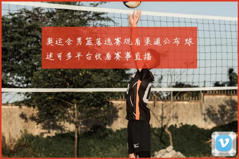 奥运会男篮落选赛观看渠道公布 球迷可多平台收看赛事直播