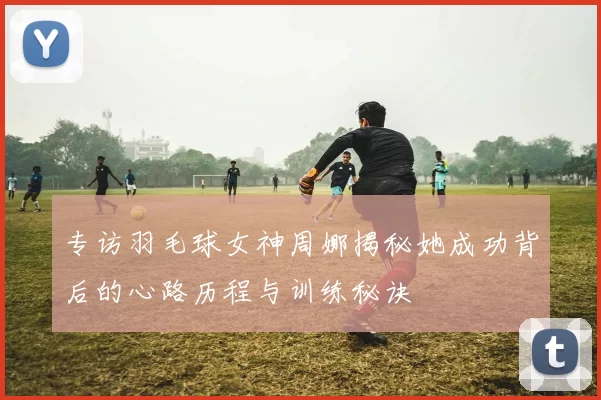 专访羽毛球女神周娜揭秘她成功背后的心路历程与训练秘诀