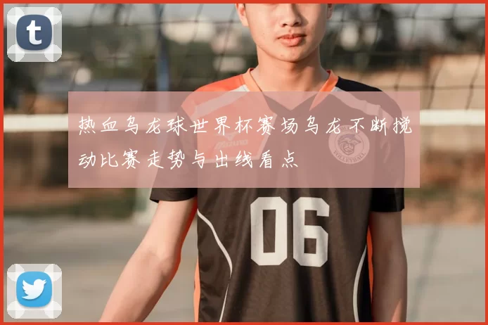 热血乌龙球世界杯赛场乌龙不断搅动比赛走势与出线看点