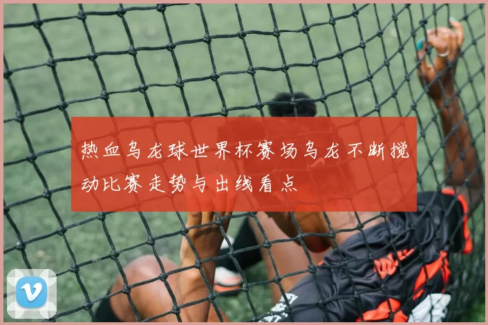热血乌龙球世界杯赛场乌龙不断搅动比赛走势与出线看点