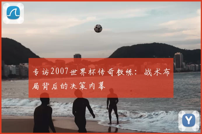 专访2007世界杯传奇教练:战术布局背后的决策内幕