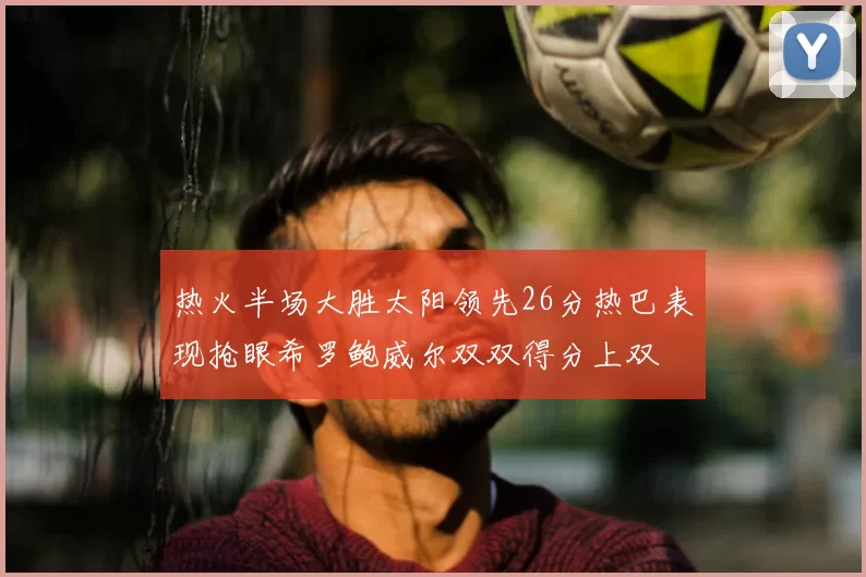 热火半场大胜太阳领先26分热巴表现抢眼希罗鲍威尔双双得分上双