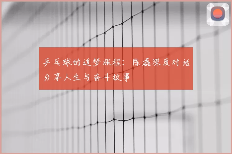 乒乓球的追梦旅程：陈磊深度对话分享人生与奋斗故事