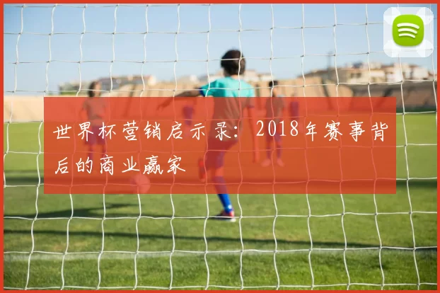世界杯营销启示录：2018年赛事背后的商业赢家