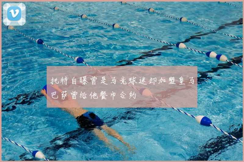 托特自曝曾是马竞球迷却加盟皇马巴萨曾给他餐巾合约