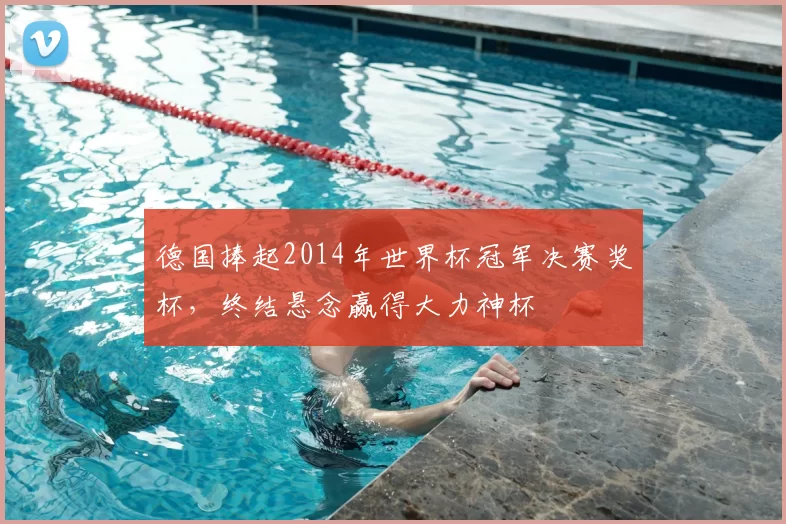 德国捧起2014年世界杯冠军决赛奖杯,终结悬念赢得大力神杯