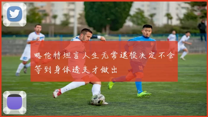 略伦特坦言人生无常退役决定不会等到身体透支才做出