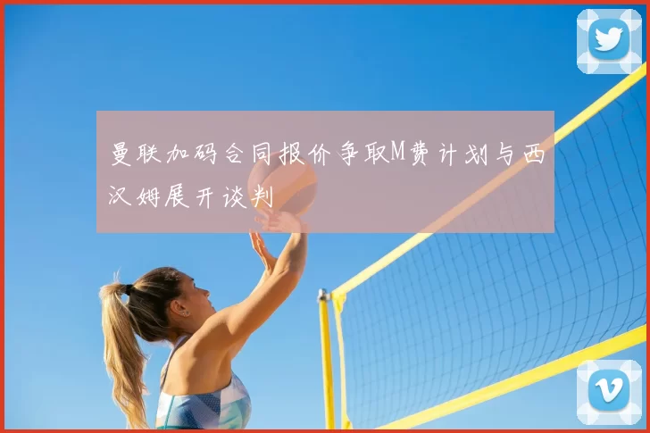 曼联加码合同报价争取M费计划与西汉姆展开谈判