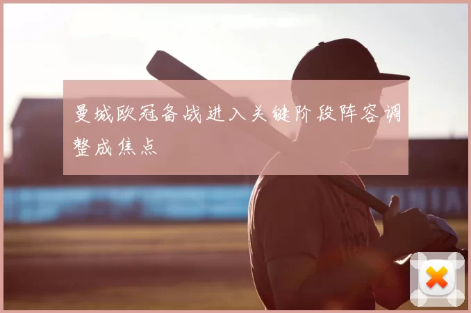 曼城欧冠备战进入关键阶段阵容调整成焦点
