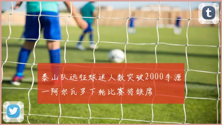 泰山队远征球迷人数突破2000李源一阿尔瓦罗下轮比赛将缺席