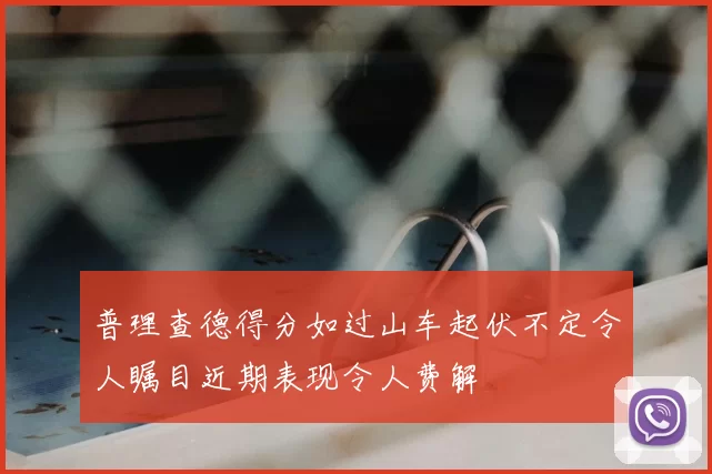 普理查德得分如过山车起伏不定令人瞩目近期表现令人费解