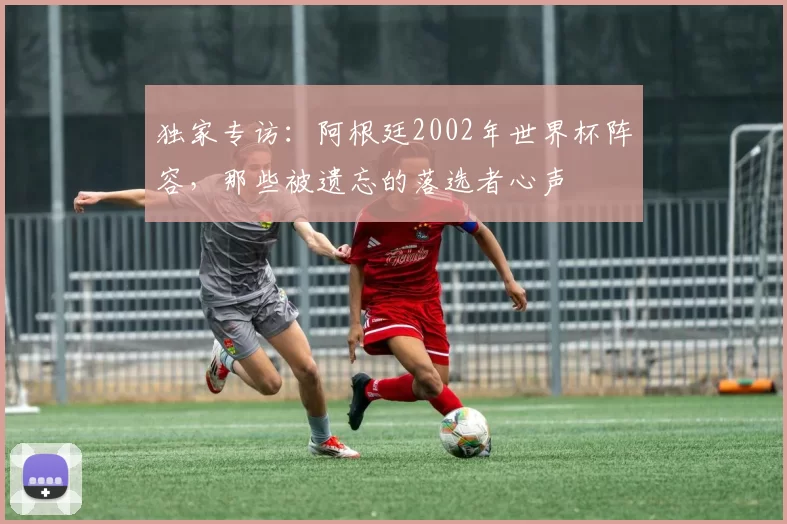 独家专访:阿根廷2002年世界杯阵容,那些被遗忘的落选者心声