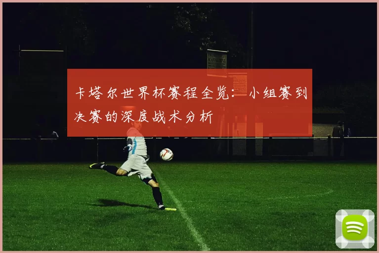 卡塔尔世界杯赛程全览:小组赛到决赛的深度战术分析