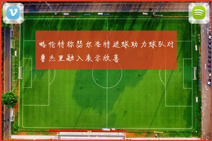 略伦特称瑟尔洛特进球助力球队对鲁杰里融入表示欣喜