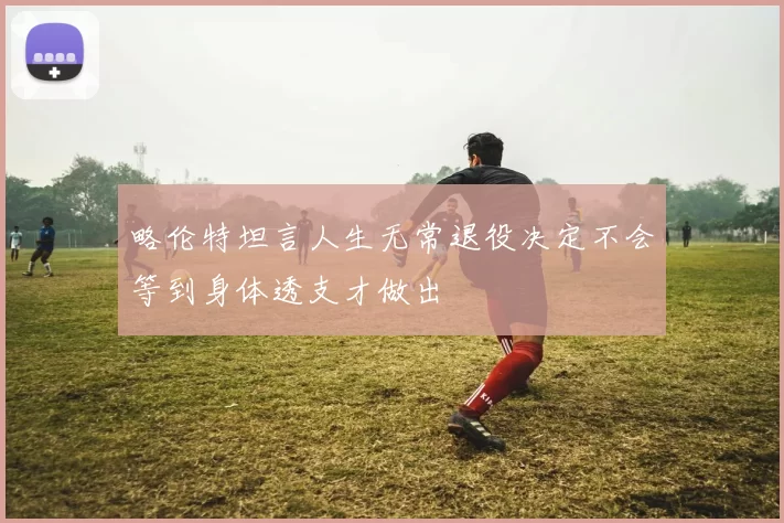略伦特坦言人生无常退役决定不会等到身体透支才做出